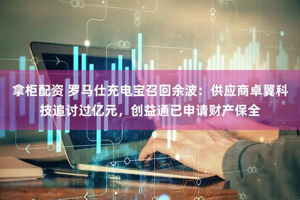 拿柜配资 罗马仕充电宝召回余波：供应商卓翼科技追讨过亿元，创益通已申请财产保全