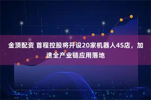 金顶配资 首程控股将开设20家机器人4S店，加速全产业链应用落地