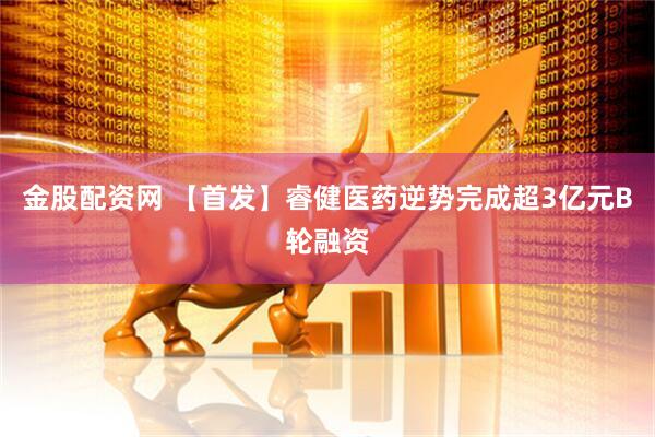 金股配资网 【首发】睿健医药逆势完成超3亿元B轮融资