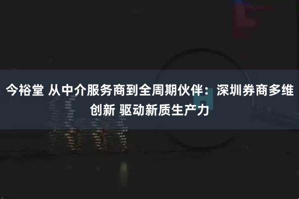 今裕堂 从中介服务商到全周期伙伴：深圳券商多维创新 驱动新质生产力