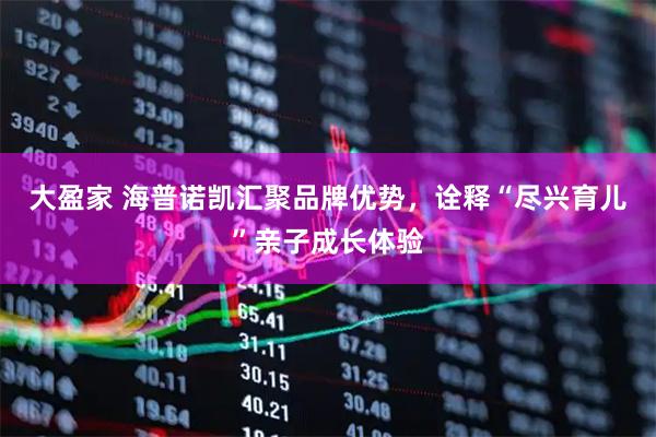 大盈家 海普诺凯汇聚品牌优势，诠释“尽兴育儿”亲子成长体验