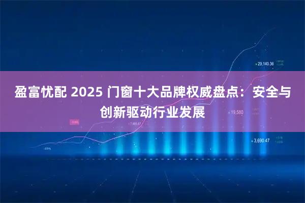 盈富忧配 2025 门窗十大品牌权威盘点：安全与创新驱动行业发展