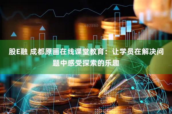 股E融 成都原画在线课堂教育：让学员在解决问题中感受探索的乐趣