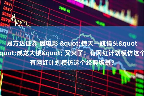 易方达证券 因电影 &quot;惊天一跳镜头&quot; 封神的 &quot;成龙大楼&quot; 又火了！有网红计划模仿这个经典场景？