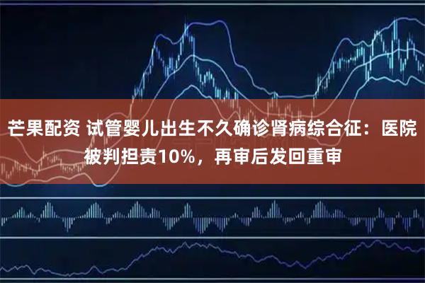 芒果配资 试管婴儿出生不久确诊肾病综合征：医院被判担责10%，再审后发回重审