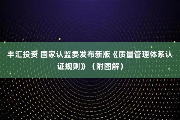 丰汇投资 国家认监委发布新版《质量管理体系认证规则》（附图解）