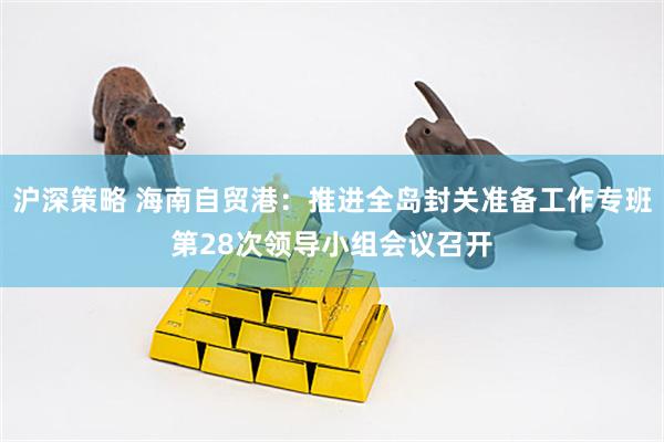 沪深策略 海南自贸港：推进全岛封关准备工作专班第28次领导小组会议召开