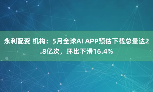 永利配资 机构：5月全球AI APP预估下载总量达2.8亿次，环比下滑16.4%