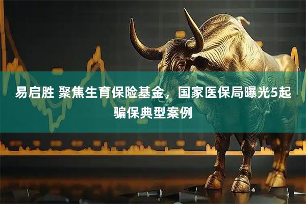 易启胜 聚焦生育保险基金，国家医保局曝光5起骗保典型案例