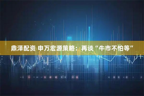 鼎泽配资 申万宏源策略：再谈“牛市不怕等”