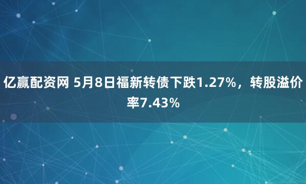 亿赢配资网 5月8日福新转债下跌1.27%，转股溢价率7.43%
