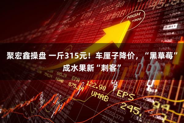 聚宏鑫操盘 一斤315元！车厘子降价，“黑草莓”成水果新“刺客”