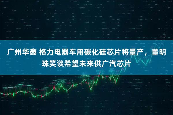 广州华鑫 格力电器车用碳化硅芯片将量产，董明珠笑谈希望未来供广汽芯片