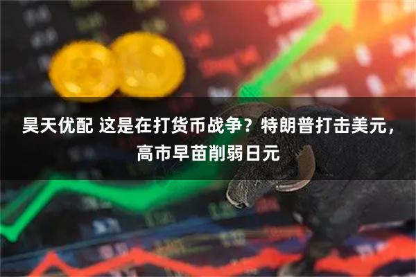 昊天优配 这是在打货币战争？特朗普打击美元，高市早苗削弱日元