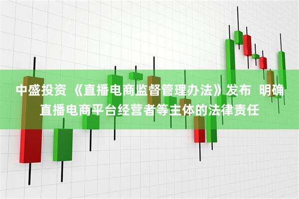 中盛投资 《直播电商监督管理办法》发布  明确直播电商平台经营者等主体的法律责任