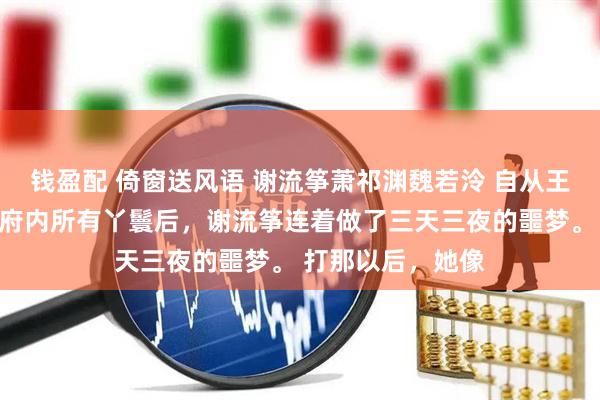 钱盈配 倚窗送风语 谢流筝萧祁渊魏若泠 自从王爷为侧妃杖毙了府内所有丫鬟后，谢流筝连着做了三天三夜的噩梦。 　　打那以后，她像
