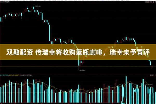 双融配资 传瑞幸将收购蓝瓶咖啡，瑞幸未予置评