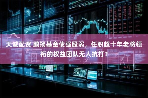 天诚配资 鹏扬基金债强股弱，任职超十年老将领衔的权益团队无人抗打？