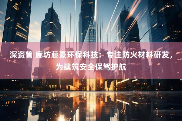深资管 廊坊藤豪环保科技：专注防火材料研发，为建筑安全保驾护航