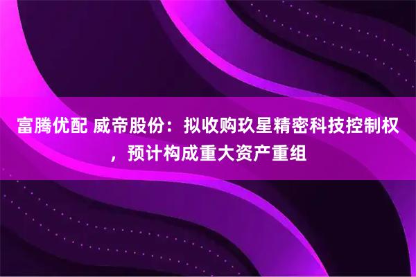 富腾优配 威帝股份：拟收购玖星精密科技控制权，预计构成重大资产重组