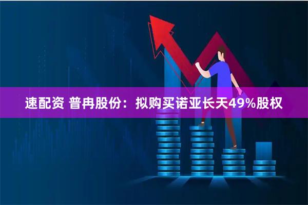 速配资 普冉股份：拟购买诺亚长天49%股权