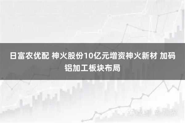 日富农优配 神火股份10亿元增资神火新材 加码铝加工板块布局