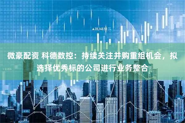 微豪配资 科德数控：持续关注并购重组机会，拟选择优秀标的公司进行业务整合