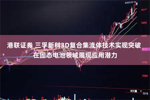港联证券 三孚新科3D复合集流体技术实现突破 在固态电池领域展现应用潜力