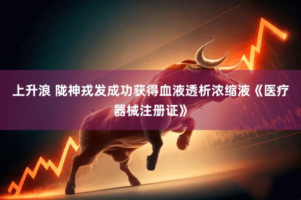 上升浪 陇神戎发成功获得血液透析浓缩液《医疗器械注册证》