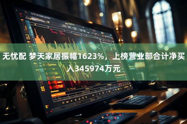 无忧配 梦天家居振幅1623%，上榜营业部合计净买入345974万元