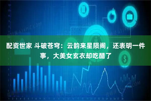 配资世家 斗破苍穹：云韵来星陨阁，还表明一件事，大美女玄衣却吃醋了