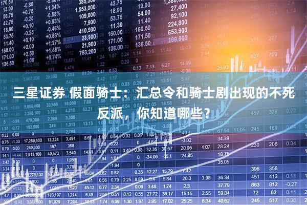 三星证券 假面骑士：汇总令和骑士剧出现的不死反派，你知道哪些？