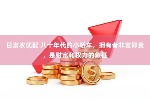 日富农优配 八十年代的小轿车，拥有者非富即贵，是财富和权力的象征