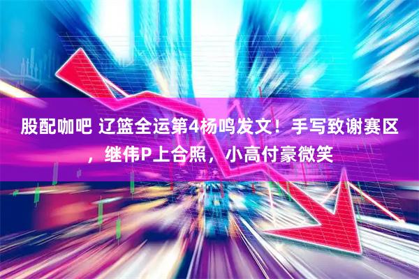 股配咖吧 辽篮全运第4杨鸣发文！手写致谢赛区，继伟P上合照，小高付豪微笑
