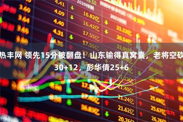 热丰网 领先15分被翻盘！山东输得真窝囊，老将空砍30+12，彭华倩25+6