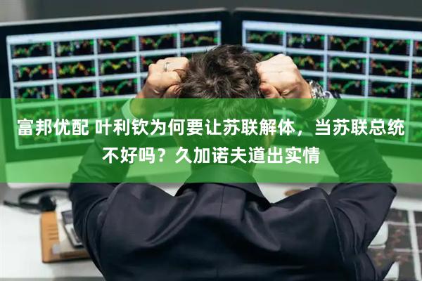 富邦优配 叶利钦为何要让苏联解体，当苏联总统不好吗？久加诺夫道出实情