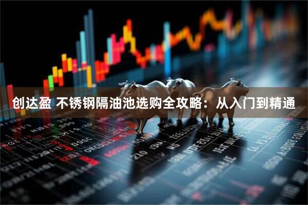 创达盈 不锈钢隔油池选购全攻略：从入门到精通