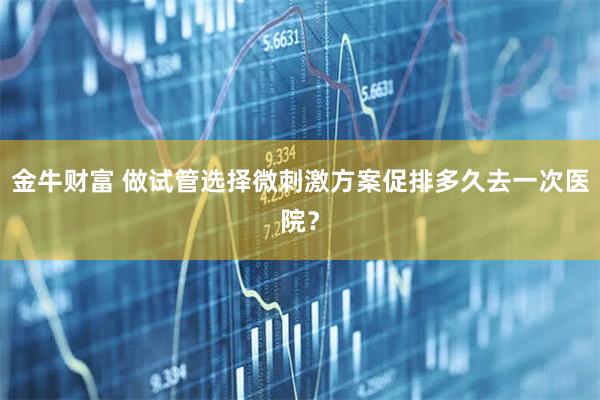 金牛财富 做试管选择微刺激方案促排多久去一次医院？