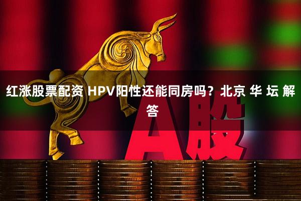 红涨股票配资 HPV阳性还能同房吗？北京 华 坛 解 答