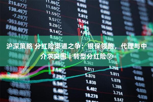 沪深策略 分红险渠道之争：银保领跑，代理与中介求突围｜转型分红险②